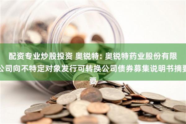 配资专业炒股投资 奥锐特: 奥锐特药业股份有限公司向不特定对象发行可转换公司债券募集说明书摘要