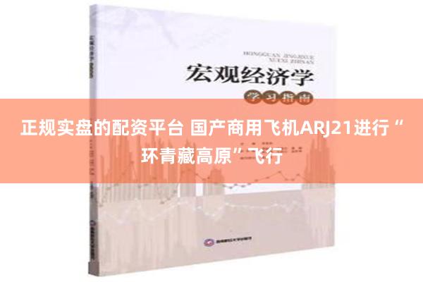 正规实盘的配资平台 国产商用飞机ARJ21进行“环青藏高原”