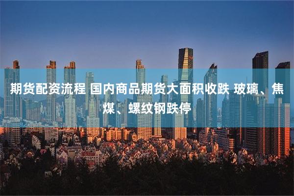 期货配资流程 国内商品期货大面积收跌 玻璃、焦煤、螺纹钢跌停