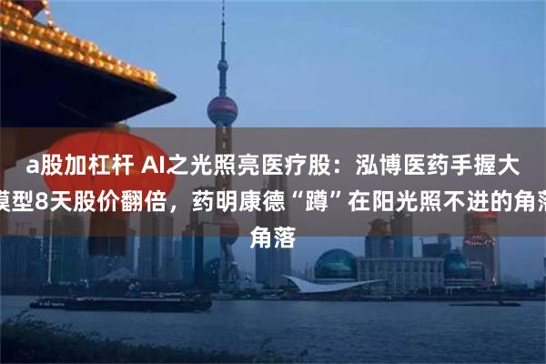 a股加杠杆 AI之光照亮医疗股：泓博医药手握大模型8天股价翻