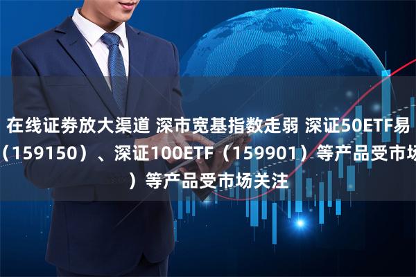 在线证劵放大渠道 深市宽基指数走弱 深证50ETF易方达（1